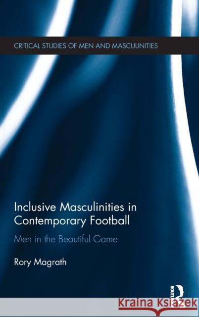 Inclusive Masculinities in Contemporary Football: Men in the Beautiful Game Rory Magrath 9781138653610