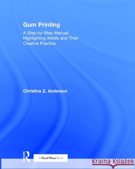Gum Printing: A Step-By-Step Manual, Highlighting Artists and Their Creative Practice Christina Z. Anderson 9781138667372