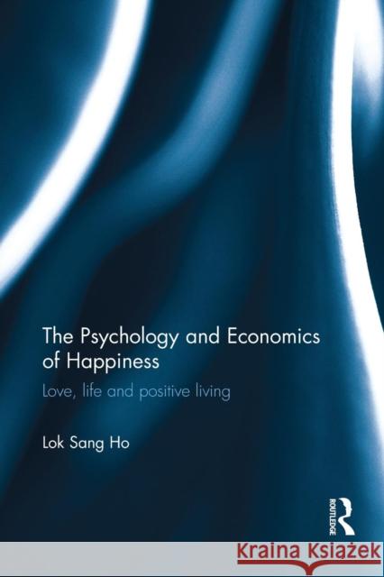 The Psychology and Economics of Happiness: Love, Life and Positive Living Lok Sang Ho   9781138669826 Taylor and Francis