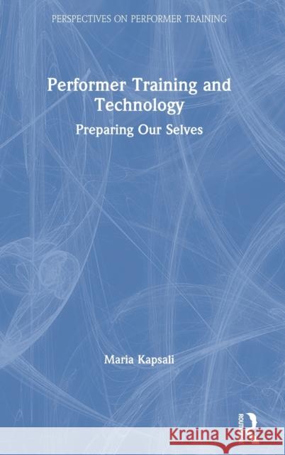Performer Training and Technology: Preparing Our Selves Maria Kapsali 9781138677807 Routledge