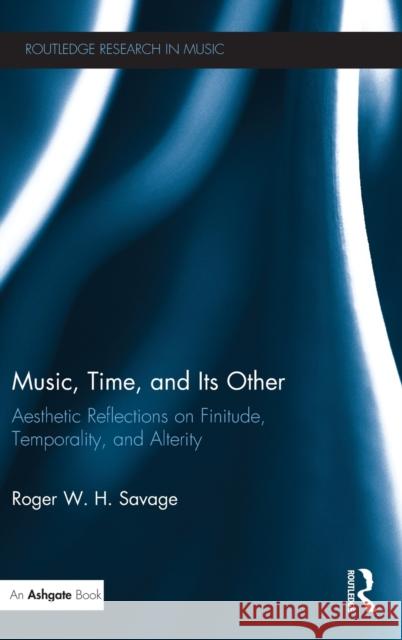 Music, Time, and Its Other: Aesthetic Reflections on Finitude, Temporality, and Alterity Roger W. H. Savage 9781138679665 Routledge