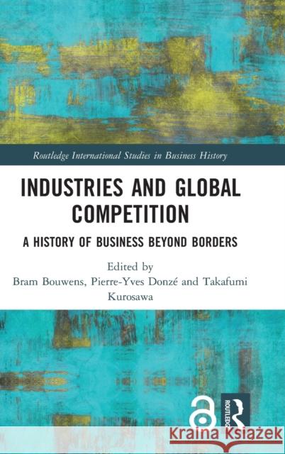 Industries and Global Competition: A History of Business Beyond Borders Bram Bouwens Pierre-Yves Donze Takafumi Kurosawa 9781138680524 Routledge