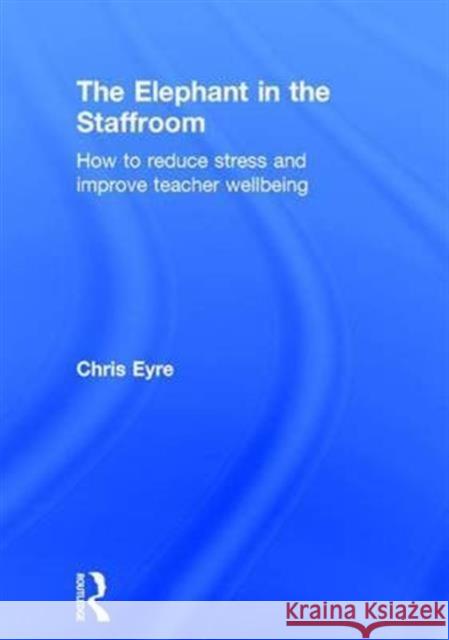 The Elephant in the Staffroom: How to Reduce Stress and Improve Teacher Wellbeing Chris Eyre 9781138681477 Routledge