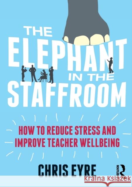 The Elephant in the Staffroom: How to Reduce Stress and Improve Teacher Wellbeing Chris Eyre 9781138681484 Taylor & Francis Ltd