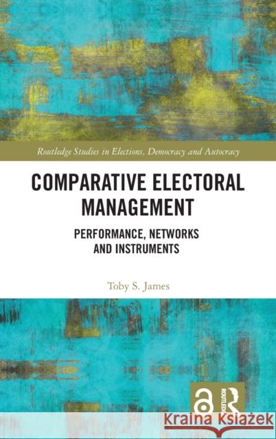 Comparative Electoral Management: Performance, Networks and Instruments Toby James 9781138682412