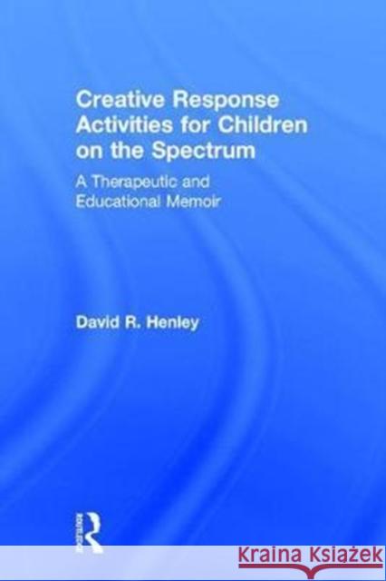 Creative Response Activities for Children on the Spectrum: A Therapeutic and Educational Memoir David Henley 9781138686601