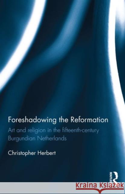 Foreshadowing the Reformation: Art and Religion in the 15th Century Burgundian Netherlands Christopher Herbert 9781138687448 Routledge