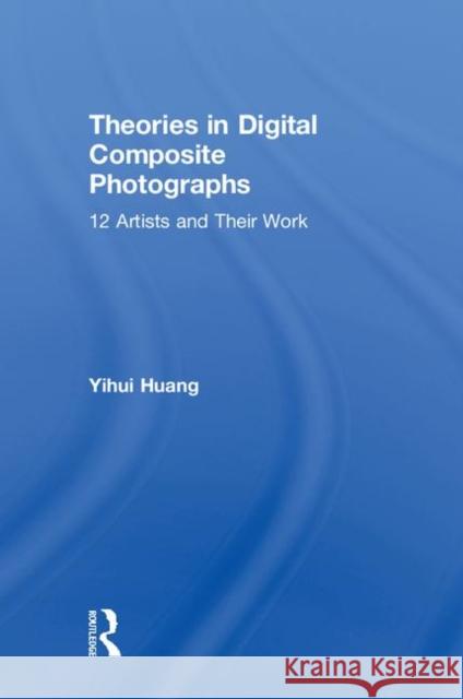 Theories in Digital Composite Photographs: 12 Artists and Their Work Yihui Huang 9781138719170