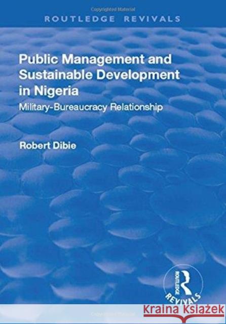 Public Management and Sustainable Development in Nigeria: Military-Bureaucracy Relationship Robert Dibie 9781138719552