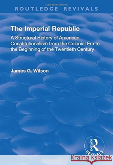The Imperial Republic: A Structural History of American Constitutionalism from the Colonial Era to the Beginning of the Twentieth Century James G. Wilson 9781138727861 Routledge