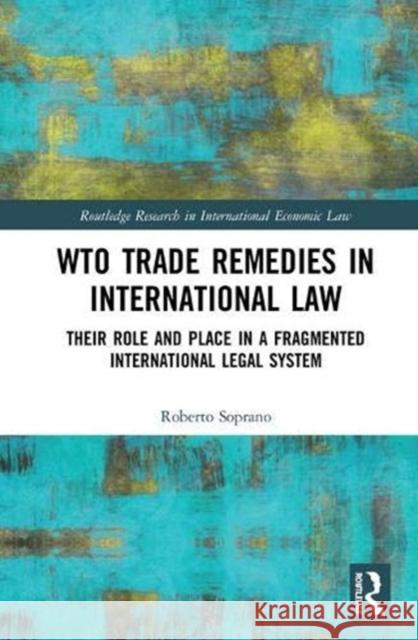 Wto Trade Remedies in International Law: Their Role and Place in a Fragmented International Legal System Roberto Soprano 9781138729230 Routledge