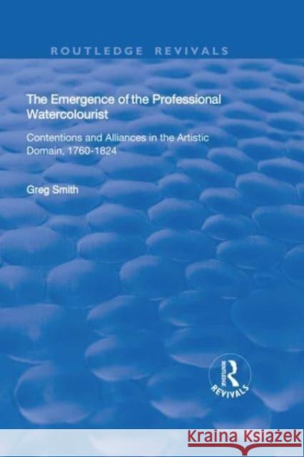 The Emergence of the Professional Watercolourist: Contentions and Alliances in the Artistic Domain, 1760-1824 Greg Smith 9781138739512