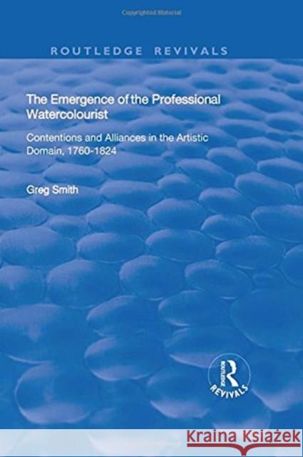 The Emergence of the Professional Watercolourist: Contentions and Alliances in the Artistic Domain, 1760-1824 Greg Smith 9781138739567