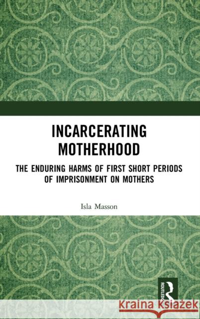 Incarcerating Motherhood: The Enduring Harms of First Short Periods of Imprisonment on Mothers Isla Masson 9781138740068