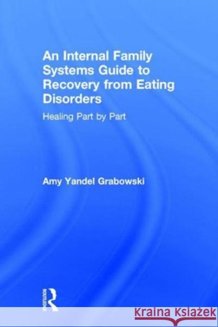 An Internal Family Systems Guide to Recovery from Eating Disorders: Healing Part by Part Amy Yandel Grabowski 9781138745209 Routledge
