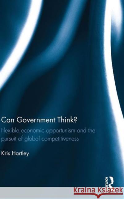 Can Government Think?: Flexible economic opportunism and the pursuit of global competitiveness Hartley, Kris 9781138782754 Routledge