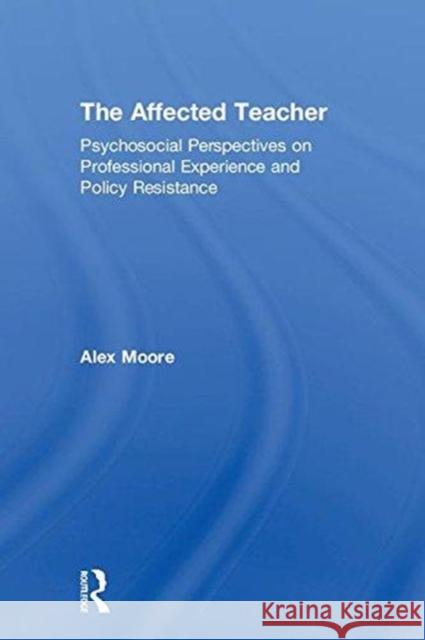 The Affected Teacher: Psychosocial Perspectives on Professional Experience and Policy Resistance Alex Moore 9781138784017 Routledge