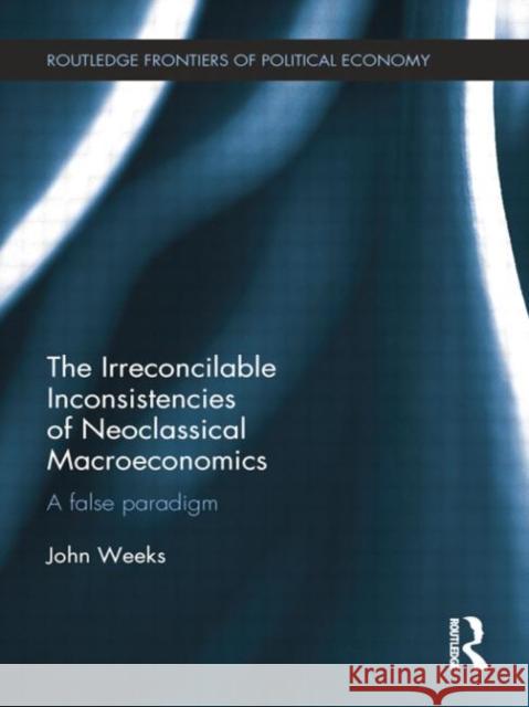 The Irreconcilable Inconsistencies of Neoclassical Macroeconomics: A False Paradigm John Weeks   9781138799158 Taylor and Francis