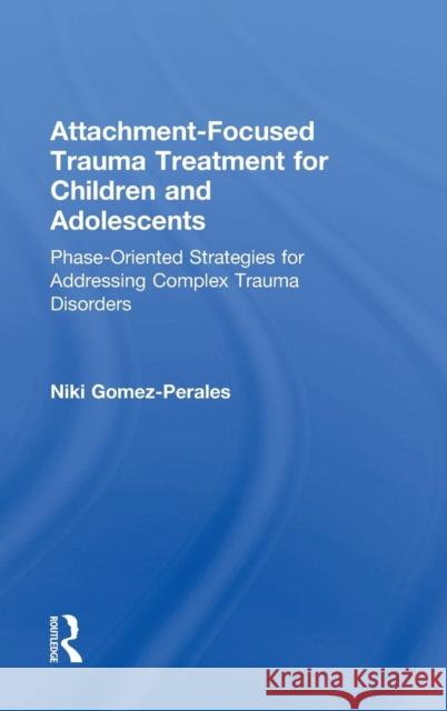 Attachment-Focused Trauma Treatment for Children and Adolescents: Phase-Oriented Strategies for Addressing Complex Trauma Disorders Niki Gomez-Perales 9781138800052