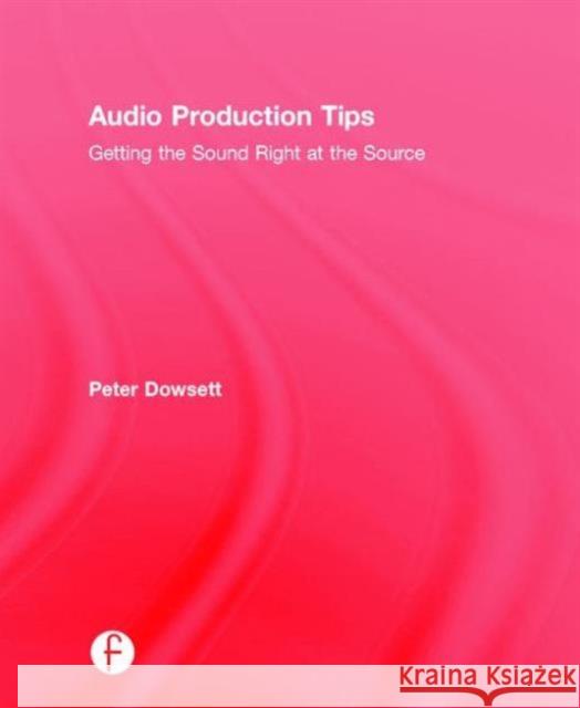 Audio Production Tips: Getting the Sound Right at the Source Peter Dowsett 9781138807365 Focal Press