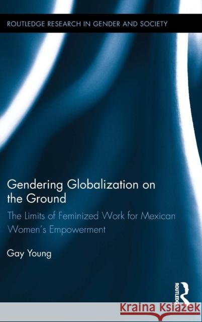 Gendering Globalization on the Ground: The Limits of Feminized Work for Mexican Women's Empowerment Gay Young 9781138809826 Routledge