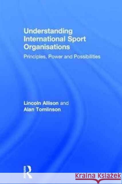 Understanding International Sport Organisations: Principles, Power and Possibilities Lincoln Allison Alan Tomlinson 9781138820487