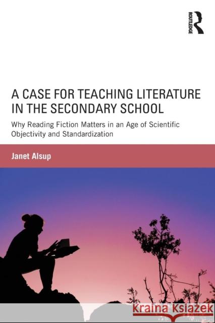 A Case for Teaching Literature in the Secondary School: Why Reading Fiction Matters in an Age of Scientific Objectivity and Standardization Janet Alsup 9781138823471 Routledge