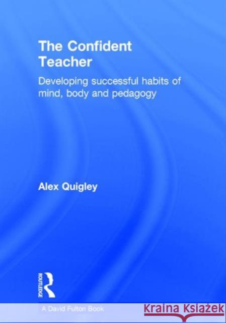 The Confident Teacher: Developing Successful Habits of Mind, Body and Pedagogy Alex Quigley 9781138832336 Routledge