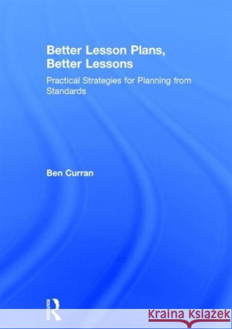 Better Lesson Plans, Better Lessons: Practical Strategies for Planning from Standards Ben Curran 9781138838864 Routledge