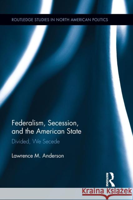 Federalism, Secession, and the American State: Divided, We Secede Anderson, Lawrence M. 9781138849075 Routledge