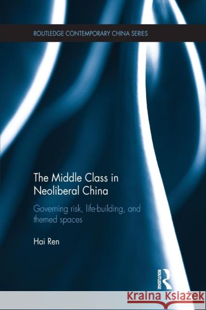 The Middle Class in Neoliberal China: Governing Risk, Life-Building, and Themed Spaces Hai Ren   9781138851733 Routledge