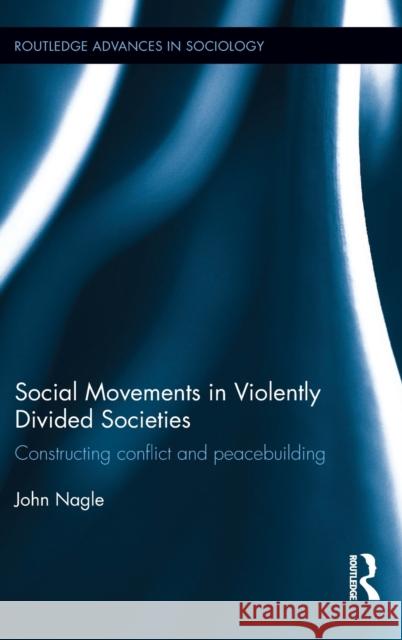 Social Movements in Violently Divided Societies: Constructing Conflict and Peacebuilding John Nagle 9781138860094