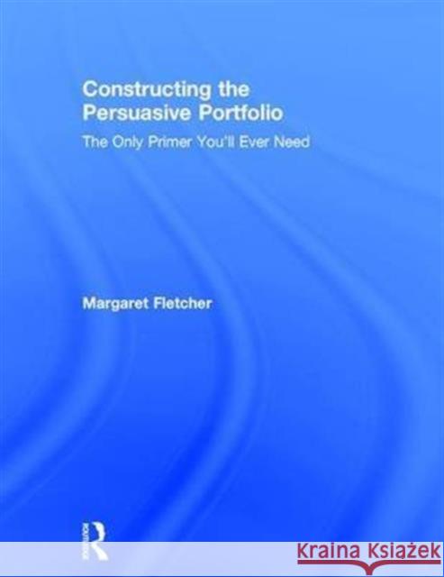 Constructing the Persuasive Portfolio: The Only Primer You'll Ever Need Margaret Fletcher 9781138860964 Routledge