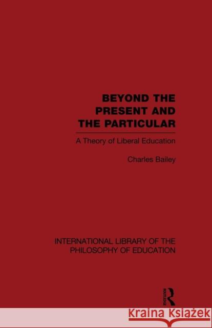Beyond the Present and the Particular (International Library of the Philosophy of Education Volume 2): A Theory of Liberal Education Charles H. Bailey 9781138871342