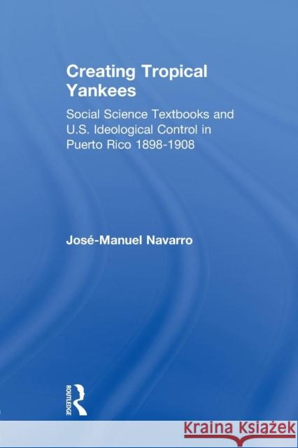 Creating Tropical Yankees: Social Science Textbooks and U.S. Ideological Control in Puerto Rico, 1898-1908 Jose-Manuel Navarro 9781138880108