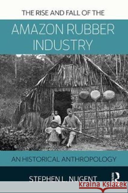 The Rise and Fall of the Amazon Rubber Industry: An Historical Anthropology Stephen L. Nugent 9781138894037