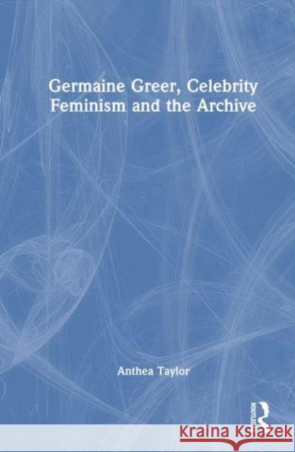 Germaine Greer, Celebrity Feminism and The Archive Anthea (University of Sydney, Australia,) Taylor 9781138894693