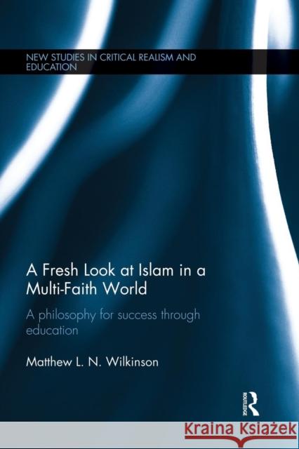 A Fresh Look at Islam in a Multi-Faith World: A Philosophy for Success Through Education Matthew L. N. Wilkinson 9781138898813