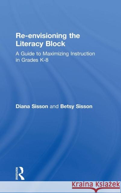 Re-Envisioning the Literacy Block: A Guide to Maximizing Instruction in Grades K-8 Diana Sisson 9781138903524