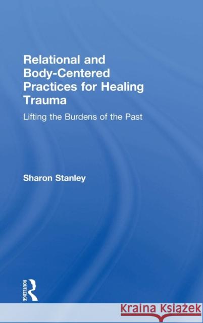 Relational and Body-Centered Practices for Healing Trauma: Lifting the Burdens of the Past Sharon Stanley 9781138905955 Routledge