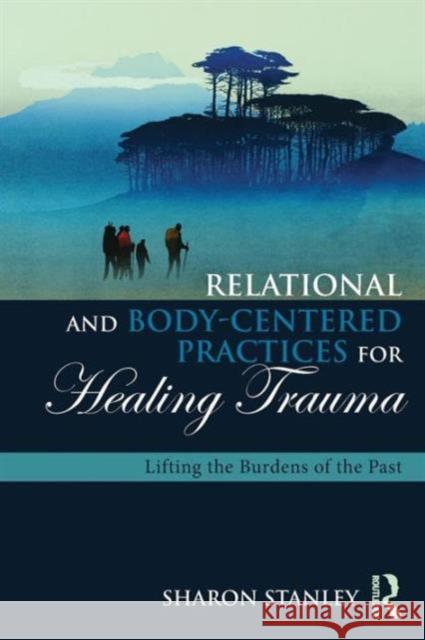 Relational and Body-Centered Practices for Healing Trauma: Lifting the Burdens of the Past Sharon Stanley 9781138905962 Routledge