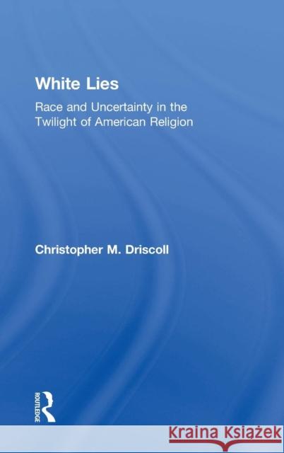 White Lies: Race and Uncertainty in the Twilight of American Religion Christopher M. Driscoll 9781138909038