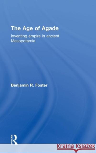 The Age of Agade: Inventing Empire in Ancient Mesopotamia Benjamin R. Foster 9781138909717