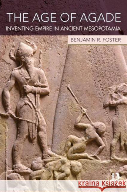 The Age of Agade: Inventing Empire in Ancient Mesopotamia Benjamin R. Foster 9781138909755