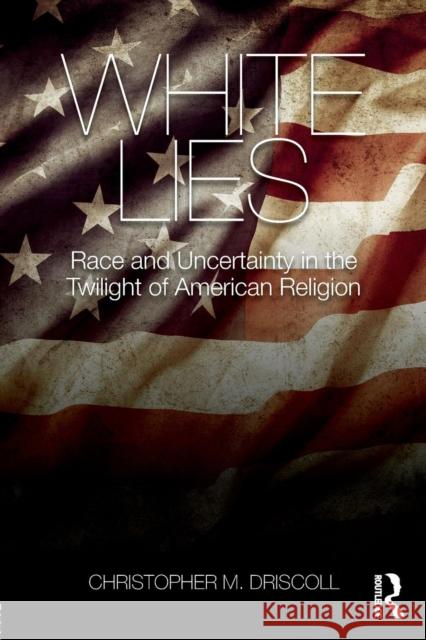 White Lies: Race and Uncertainty in the Twilight of American Religion Christopher M. Driscoll 9781138910997