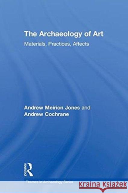 The Archaeology of Art: Materials, Practices, Affects Andrew Cochrane Andrew Meirion Jones 9781138913608