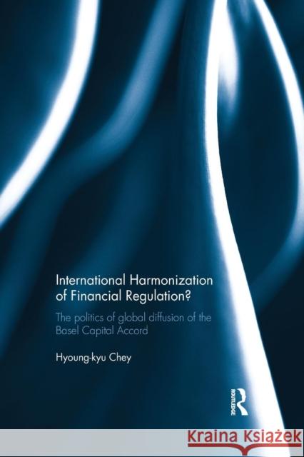 International Harmonization of Financial Regulation?: The Politics of Global Diffusion of the Basel Capital Accord Hyoung-Kyu Chey 9781138916388