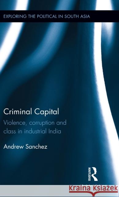 Criminal Capital: Violence, Corruption and Class in Industrial India Andrew Sanchez 9781138921962