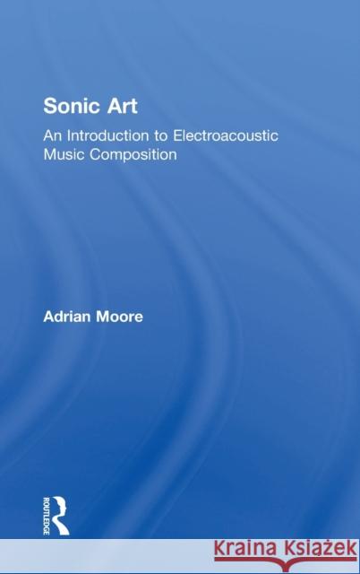 Sonic Art: An Introduction to Electroacoustic Music Composition Adrian Moore 9781138925014 Taylor & Francis Group