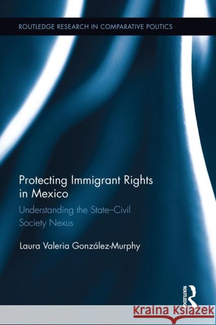 Protecting Immigrant Rights in Mexico: Understanding the State-Civil Society Nexus Laura Valeria Gonzalez-Murphy 9781138926363